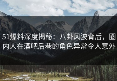 51爆料深度揭秘：八卦风波背后，圈内人在酒吧后巷的角色异常令人意外