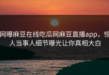 网曝麻豆在线吃瓜网麻豆直播app，惊人当事人细节曝光让你真相大白