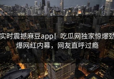 实时震撼麻豆app！吃瓜网独家惊爆劲爆网红内幕，网友直呼过瘾