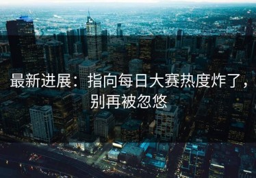 最新进展：指向每日大赛热度炸了，别再被忽悠