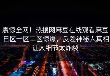 震惊全网！热搜网麻豆在线观看麻豆日区一区二区惊爆，反差神秘人真相让人细节太炸裂