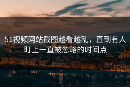 51视频网站截图越看越乱，直到有人盯上一直被忽略的时间点