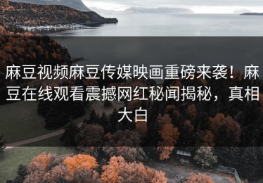 麻豆视频麻豆传媒映画重磅来袭！麻豆在线观看震撼网红秘闻揭秘，真相大白