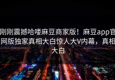 刚刚震撼哈喽麻豆商家版！麻豆app官网版独家真相大白惊人大V内幕，真相大白