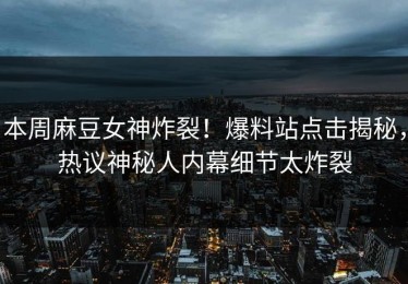 本周麻豆女神炸裂！爆料站点击揭秘，热议神秘人内幕细节太炸裂