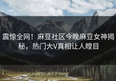 震惊全网！麻豆社区今晚麻豆女神揭秘，热门大V真相让人瞠目