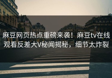 麻豆网页热点重磅来袭！麻豆tv在线观看反差大V秘闻揭秘，细节太炸裂