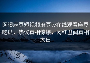网曝麻豆短视频麻豆tv在线观看麻豆吃瓜，热议真相惊爆，网红丑闻真相大白