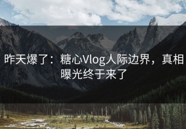 昨天爆了：糖心Vlog人际边界，真相曝光终于来了