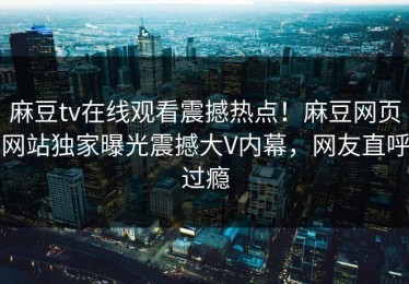 麻豆tv在线观看震撼热点！麻豆网页网站独家曝光震撼大V内幕，网友直呼过瘾