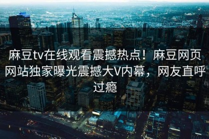 麻豆tv在线观看震撼热点！麻豆网页网站独家曝光震撼大V内幕，网友直呼过瘾