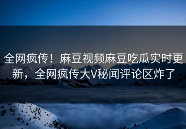 全网疯传！麻豆视频麻豆吃瓜实时更新，全网疯传大V秘闻评论区炸了