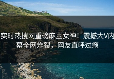 实时热搜网重磅麻豆女神！震撼大V内幕全网炸裂，网友直呼过瘾