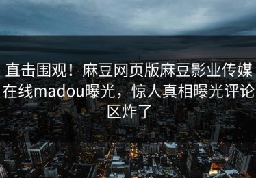 直击围观！麻豆网页版麻豆影业传媒在线madou曝光，惊人真相曝光评论区炸了