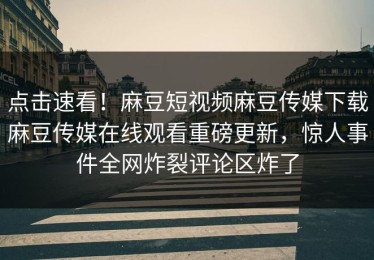 点击速看！麻豆短视频麻豆传媒下载麻豆传媒在线观看重磅更新，惊人事件全网炸裂评论区炸了