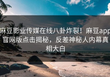 麻豆影业传媒在线八卦炸裂！麻豆app官网版点击揭秘，反差神秘人内幕真相大白