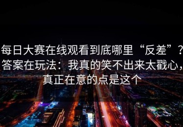 每日大赛在线观看到底哪里“反差”？答案在玩法：我真的笑不出来太戳心，真正在意的点是这个