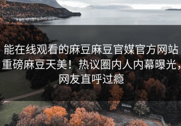 能在线观看的麻豆麻豆官媒官方网站重磅麻豆天美！热议圈内人内幕曝光，网友直呼过瘾
