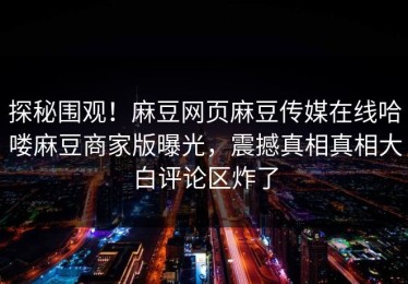 探秘围观！麻豆网页麻豆传媒在线哈喽麻豆商家版曝光，震撼真相真相大白评论区炸了