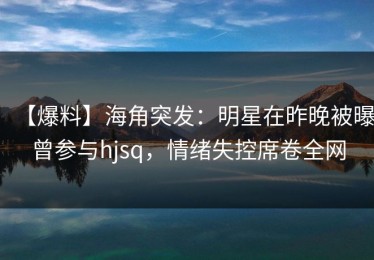 【爆料】海角突发：明星在昨晚被曝曾参与hjsq，情绪失控席卷全网