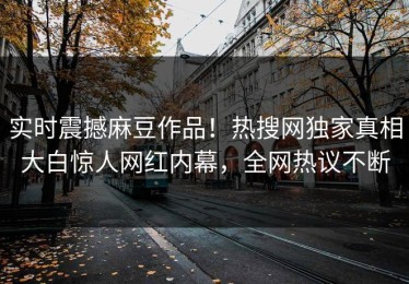 实时震撼麻豆作品！热搜网独家真相大白惊人网红内幕，全网热议不断
