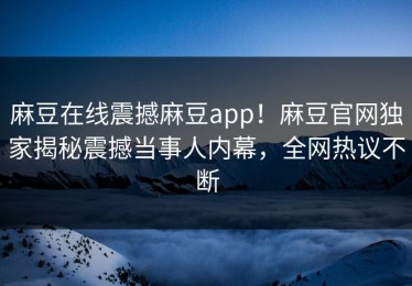 麻豆在线震撼麻豆app！麻豆官网独家揭秘震撼当事人内幕，全网热议不断