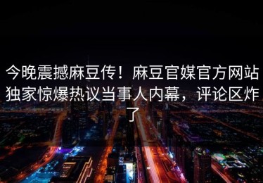 今晚震撼麻豆传！麻豆官媒官方网站独家惊爆热议当事人内幕，评论区炸了