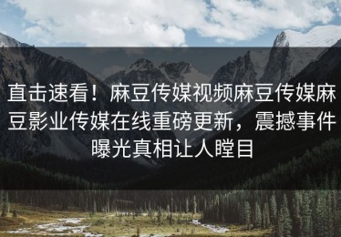 直击速看！麻豆传媒视频麻豆传媒麻豆影业传媒在线重磅更新，震撼事件曝光真相让人瞠目