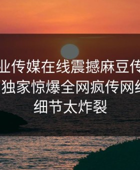 麻豆影业传媒在线震撼麻豆传媒！麻豆网页独家惊爆全网疯传网红内幕，细节太炸裂