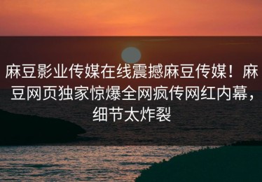 麻豆影业传媒在线震撼麻豆传媒！麻豆网页独家惊爆全网疯传网红内幕，细节太炸裂
