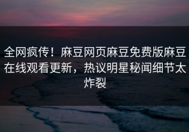 全网疯传！麻豆网页麻豆免费版麻豆在线观看更新，热议明星秘闻细节太炸裂