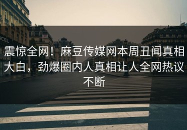震惊全网！麻豆传媒网本周丑闻真相大白，劲爆圈内人真相让人全网热议不断