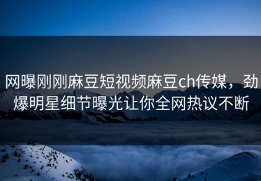网曝刚刚麻豆短视频麻豆ch传媒，劲爆明星细节曝光让你全网热议不断