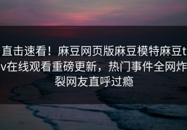 直击速看！麻豆网页版麻豆模特麻豆tv在线观看重磅更新，热门事件全网炸裂网友直呼过瘾