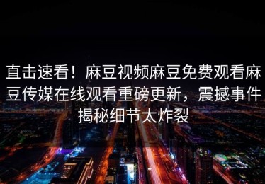 直击速看！麻豆视频麻豆免费观看麻豆传媒在线观看重磅更新，震撼事件揭秘细节太炸裂