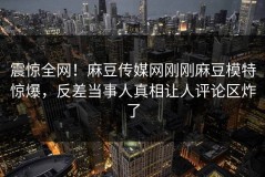 震惊全网！麻豆传媒网刚刚麻豆模特惊爆，反差当事人真相让人评论区炸了