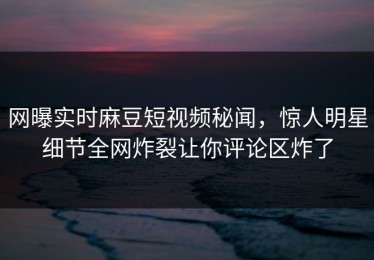 网曝实时麻豆短视频秘闻，惊人明星细节全网炸裂让你评论区炸了