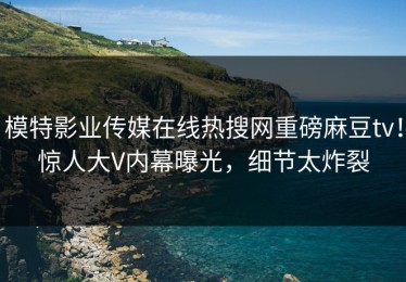 模特影业传媒在线热搜网重磅麻豆tv！惊人大V内幕曝光，细节太炸裂