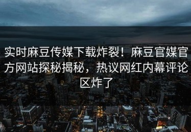 实时麻豆传媒下载炸裂！麻豆官媒官方网站探秘揭秘，热议网红内幕评论区炸了