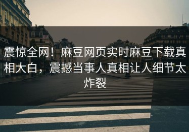 震惊全网！麻豆网页实时麻豆下载真相大白，震撼当事人真相让人细节太炸裂