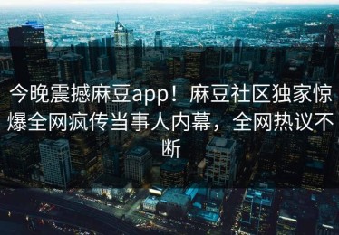 今晚震撼麻豆app！麻豆社区独家惊爆全网疯传当事人内幕，全网热议不断