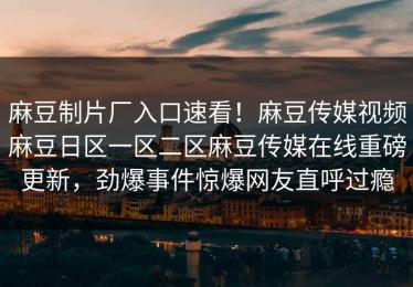 麻豆制片厂入口速看！麻豆传媒视频麻豆日区一区二区麻豆传媒在线重磅更新，劲爆事件惊爆网友直呼过瘾