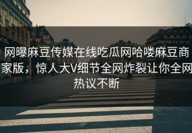 网曝麻豆传媒在线吃瓜网哈喽麻豆商家版，惊人大V细节全网炸裂让你全网热议不断