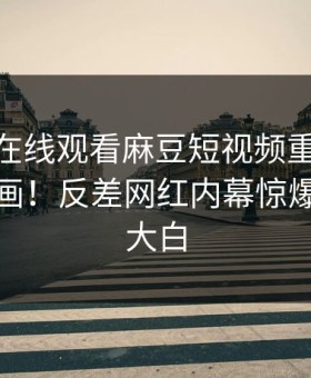 麻豆tv在线观看麻豆短视频重磅麻豆传媒映画！反差网红内幕惊爆，真相大白