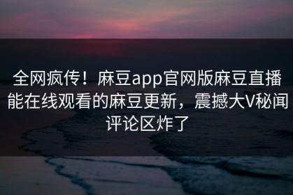全网疯传！麻豆app官网版麻豆直播能在线观看的麻豆更新，震撼大V秘闻评论区炸了