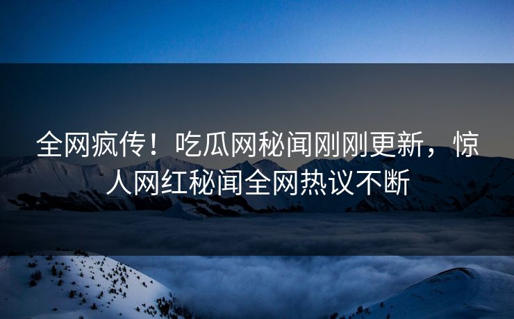 全网疯传！吃瓜网秘闻刚刚更新，惊人网红秘闻全网热议不断