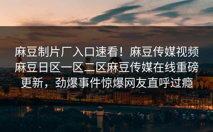 麻豆制片厂入口速看！麻豆传媒视频麻豆日区一区二区麻豆传媒在线重磅更新，劲爆事件惊爆网友直呼过瘾