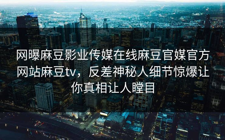 网曝麻豆影业传媒在线麻豆官媒官方网站麻豆tv，反差神秘人细节惊爆让你真相让人瞠目