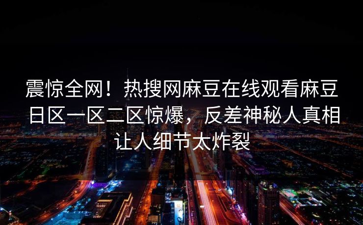 震惊全网！热搜网麻豆在线观看麻豆日区一区二区惊爆，反差神秘人真相让人细节太炸裂