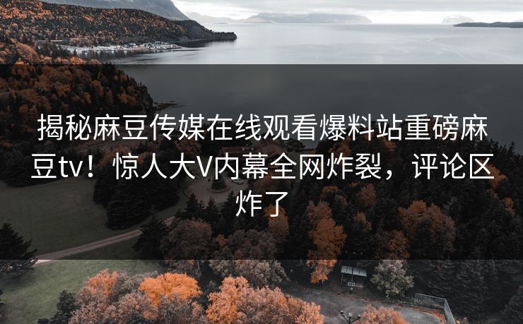 揭秘麻豆传媒在线观看爆料站重磅麻豆tv！惊人大V内幕全网炸裂，评论区炸了